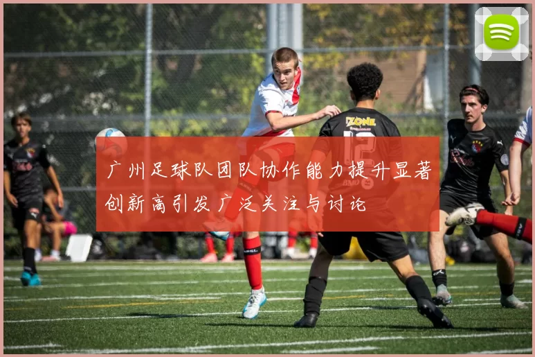 广州足球队团队协作能力提升显著创新高引发广泛关注与讨论