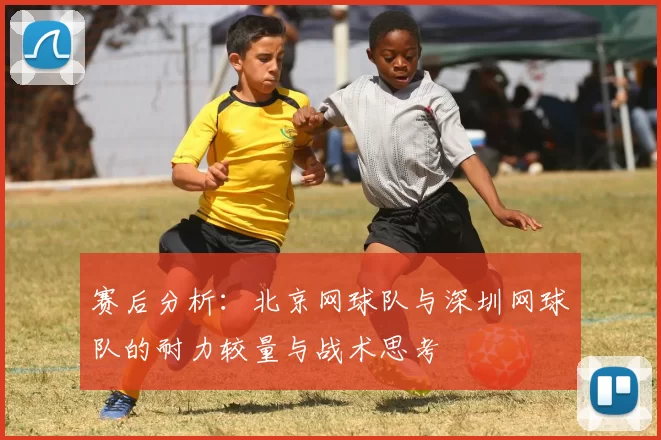 赛后分析：北京网球队与深圳网球队的耐力较量与战术思考