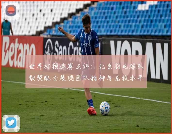 世界杯预选赛点评：北京羽毛球队默契配合展现团队精神与竞技水平