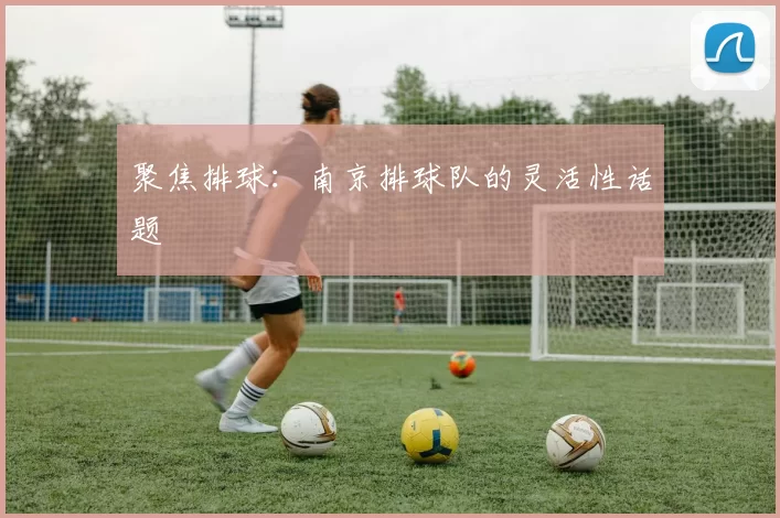 聚焦排球：南京排球队的灵活性话题