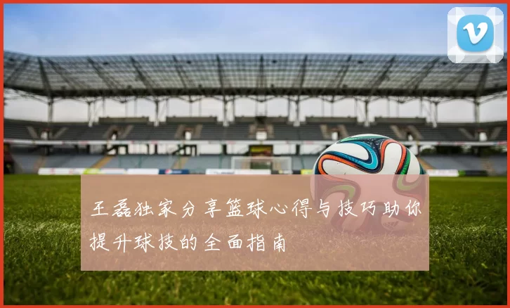 王磊独家分享篮球心得与技巧助你提升球技的全面指南