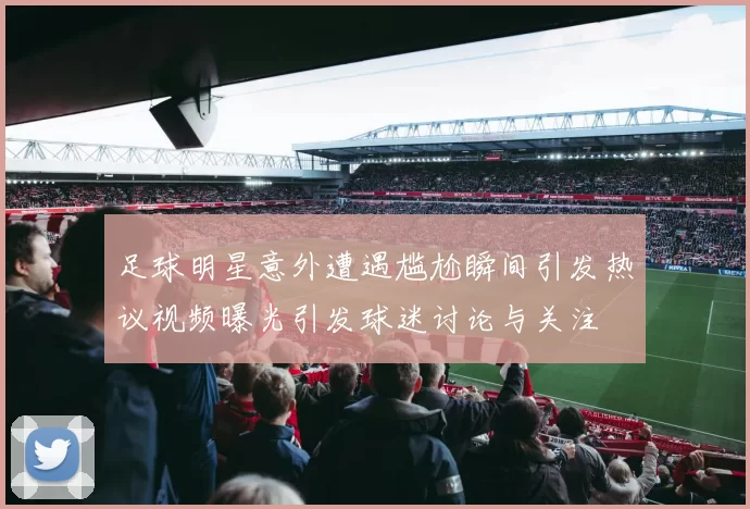 足球明星意外遭遇尴尬瞬间引发热议视频曝光引发球迷讨论与关注