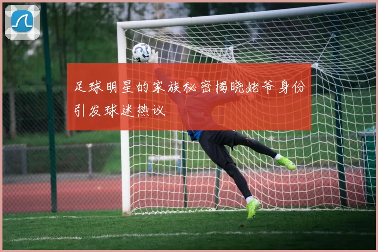 足球明星的家族秘密揭晓姥爷身份引发球迷热议